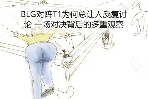 BLG对阵T1为何总让人反复讨论 一场对决背后的多重观察