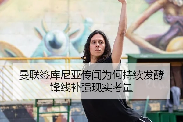 曼联签库尼亚传闻为何持续发酵 锋线补强现实考量（8868tiyu）